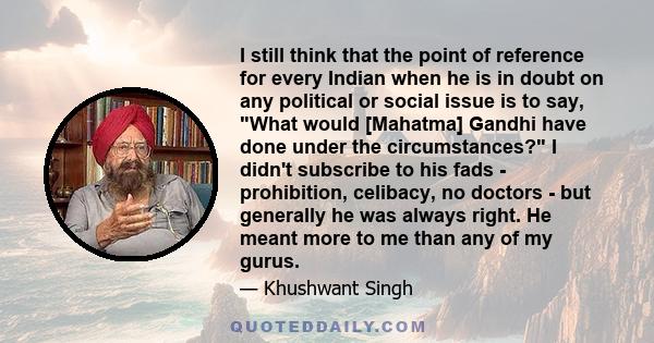 I still think that the point of reference for every Indian when he is in doubt on any political or social issue is to say, What would [Mahatma] Gandhi have done under the circumstances? I didn't subscribe to his fads -