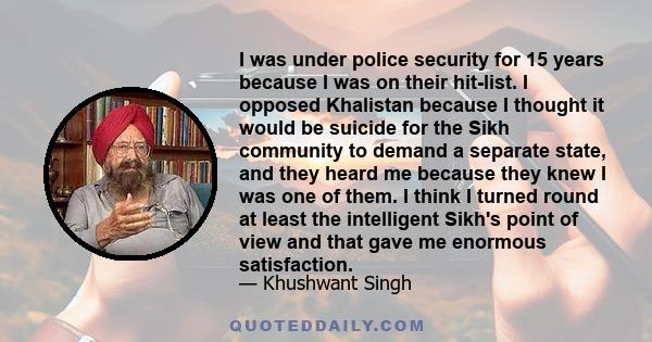 I was under police security for 15 years because I was on their hit-list. I opposed Khalistan because I thought it would be suicide for the Sikh community to demand a separate state, and they heard me because they knew