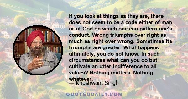 If you look at things as they are, there does not seem to be a code either of man or of God on which one can pattern one's conduct. Wrong triumphs over right as much as right over wrong. Sometimes its triumphs are