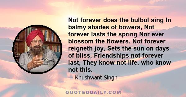 Not forever does the bulbul sing In balmy shades of bowers, Not forever lasts the spring Nor ever blossom the flowers. Not forever reigneth joy, Sets the sun on days of bliss, Friendships not forever last, They know not 