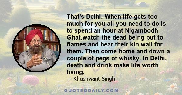 That's Delhi. When life gets too much for you all you need to do is to spend an hour at Nigambodh Ghat,watch the dead being put to flames and hear their kin wail for them. Then come home and down a couple of pegs of