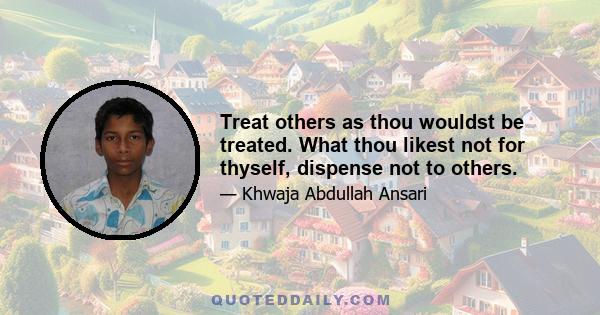 Treat others as thou wouldst be treated. What thou likest not for thyself, dispense not to others.