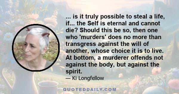 ... is it truly possible to steal a life, if... the Self is eternal and cannot die? Should this be so, then one who 'murders' does no more than transgress against the will of another, whose choice it is to live. At