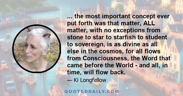 ... the most important concept ever put forth was that matter, ALL matter, with no exceptions from stone to star to starfish to student to sovereign, is as divine as all else in the cosmos, for all flows from