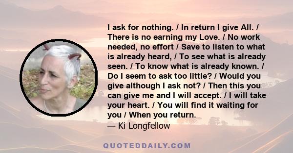 I ask for nothing. / In return I give All. / There is no earning my Love. / No work needed, no effort / Save to listen to what is already heard, / To see what is already seen. / To know what is already known. / Do I