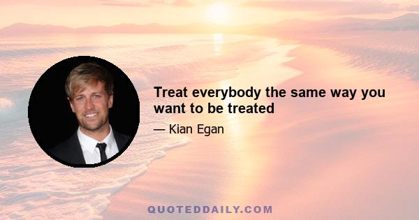 Treat everybody the same way you want to be treated