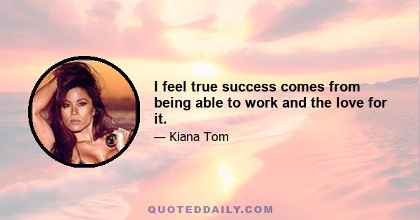 I feel true success comes from being able to work and the love for it.