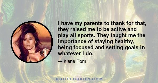 I have my parents to thank for that, they raised me to be active and play all sports. They taught me the importance of staying healthy, being focused and setting goals in whatever I do.