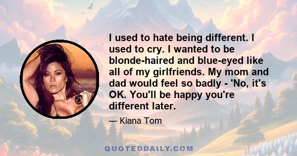 I used to hate being different. I used to cry. I wanted to be blonde-haired and blue-eyed like all of my girlfriends. My mom and dad would feel so badly - 'No, it's OK. You'll be happy you're different later.