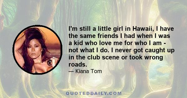 I'm still a little girl in Hawaii, I have the same friends I had when I was a kid who love me for who I am - not what I do. I never got caught up in the club scene or took wrong roads.