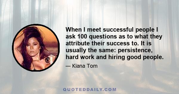 When I meet successful people I ask 100 questions as to what they attribute their success to. It is usually the same: persistence, hard work and hiring good people.