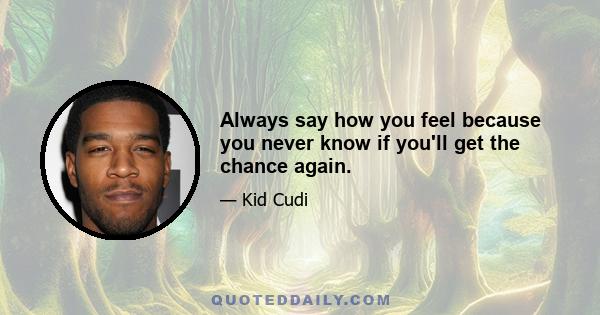 Always say how you feel because you never know if you'll get the chance again.