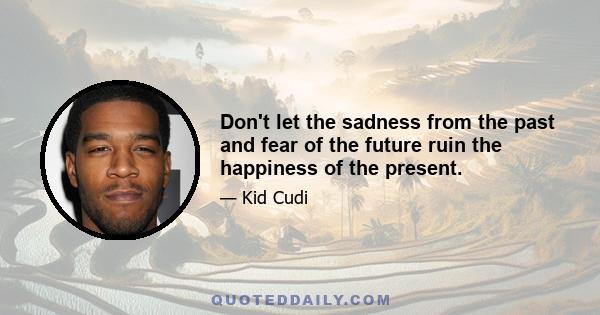 Don't let the sadness from the past and fear of the future ruin the happiness of the present.