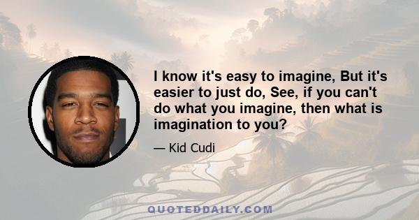 I know it's easy to imagine, But it's easier to just do, See, if you can't do what you imagine, then what is imagination to you?