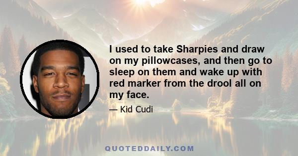 I used to take Sharpies and draw on my pillowcases, and then go to sleep on them and wake up with red marker from the drool all on my face.