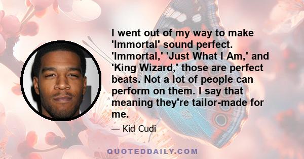 I went out of my way to make 'Immortal' sound perfect. 'Immortal,' 'Just What I Am,' and 'King Wizard,' those are perfect beats. Not a lot of people can perform on them. I say that meaning they're tailor-made for me.