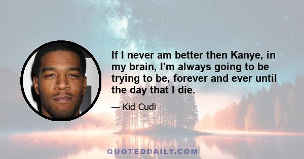 If I never am better then Kanye, in my brain, I'm always going to be trying to be, forever and ever until the day that I die.