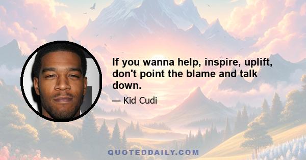 If you wanna help, inspire, uplift, don't point the blame and talk down.