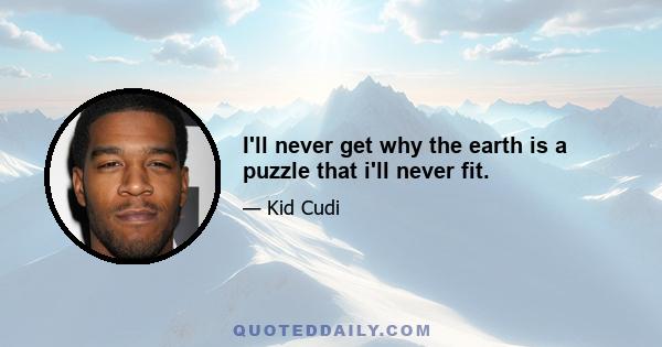 I'll never get why the earth is a puzzle that i'll never fit.