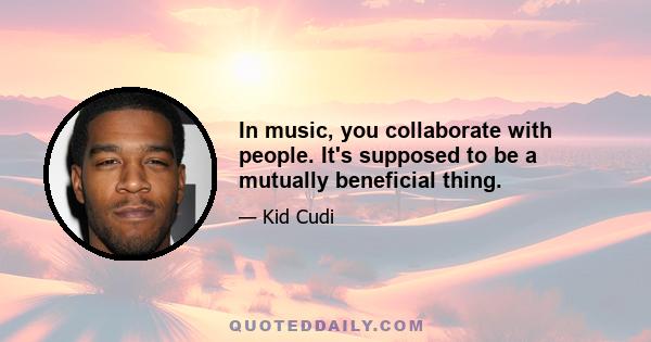 In music, you collaborate with people. It's supposed to be a mutually beneficial thing.