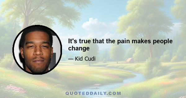 It's true that the pain makes people change