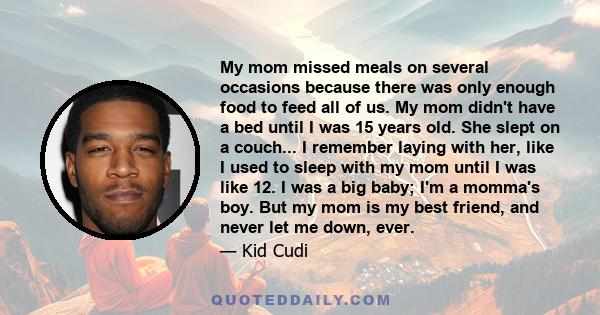 My mom missed meals on several occasions because there was only enough food to feed all of us. My mom didn't have a bed until I was 15 years old. She slept on a couch... I remember laying with her, like I used to sleep