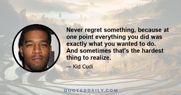 Never regret something, because at one point everything you did was exactly what you wanted to do. And sometimes that's the hardest thing to realize.