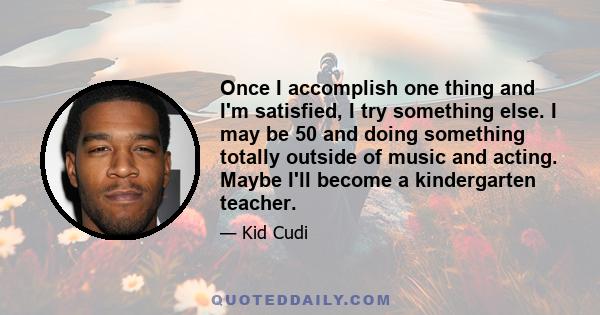 Once I accomplish one thing and I'm satisfied, I try something else. I may be 50 and doing something totally outside of music and acting. Maybe I'll become a kindergarten teacher.