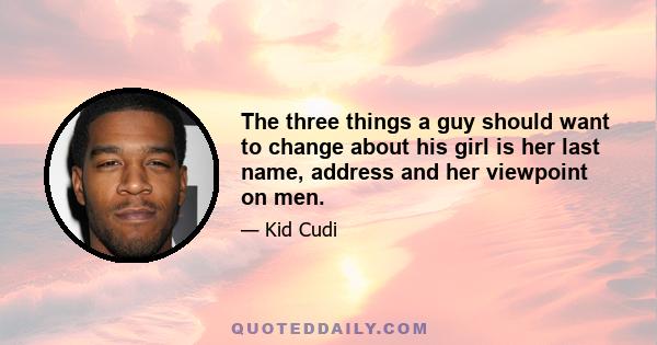 The three things a guy should want to change about his girl is her last name, address and her viewpoint on men.