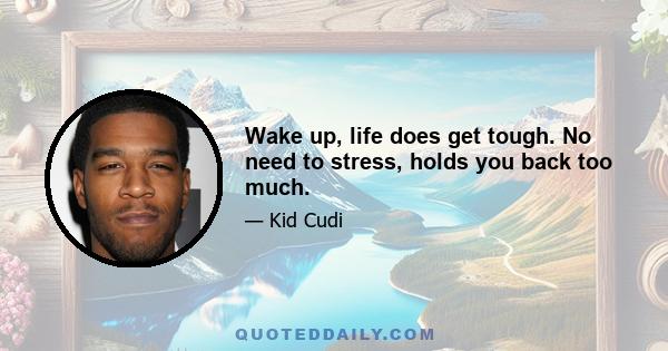 Wake up, life does get tough. No need to stress, holds you back too much.