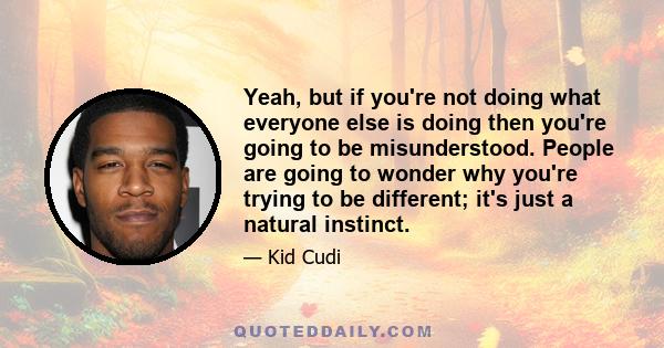 Yeah, but if you're not doing what everyone else is doing then you're going to be misunderstood. People are going to wonder why you're trying to be different; it's just a natural instinct.