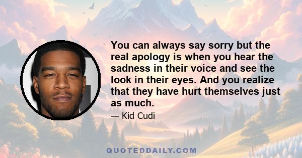 You can always say sorry but the real apology is when you hear the sadness in their voice and see the look in their eyes. And you realize that they have hurt themselves just as much.