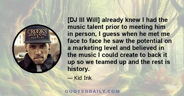 [DJ Ill Will] already knew I had the music talent prior to meeting him in person, I guess when he met me face to face he saw the potential on a marketing level and believed in the music I could create to back it up so