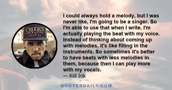 I could always hold a melody, but I was never like, I'm going to be a singer. So I'm able to use that when I write. I'm actually playing the beat with my voice. Instead of thinking about coming up with melodies, it's