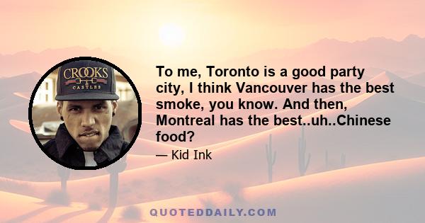 To me, Toronto is a good party city, I think Vancouver has the best smoke, you know. And then, Montreal has the best..uh..Chinese food?