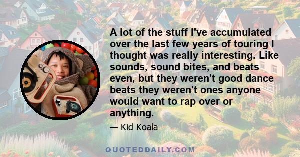 A lot of the stuff I've accumulated over the last few years of touring I thought was really interesting. Like sounds, sound bites, and beats even, but they weren't good dance beats they weren't ones anyone would want to 