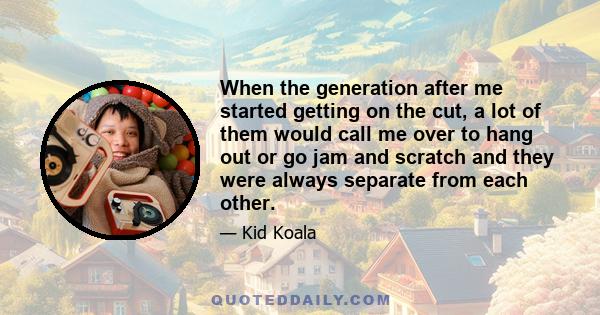 When the generation after me started getting on the cut, a lot of them would call me over to hang out or go jam and scratch and they were always separate from each other.