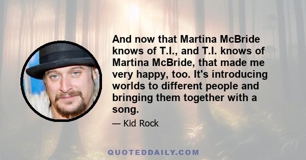 And now that Martina McBride knows of T.I., and T.I. knows of Martina McBride, that made me very happy, too. It's introducing worlds to different people and bringing them together with a song.