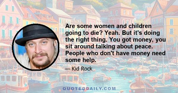 Are some women and children going to die? Yeah. But it's doing the right thing. You got money, you sit around talking about peace. People who don't have money need some help.