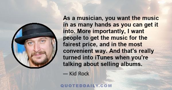 As a musician, you want the music in as many hands as you can get it into. More importantly, I want people to get the music for the fairest price, and in the most convenient way. And that's really turned into iTunes