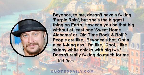 Beyonce, to me, doesn't have a f--king 'Purple Rain', but she's the biggest thing on Earth. How can you be that big without at least one 'Sweet Home Alabama' or 'Old Time Rock & Roll'? People are like, 'Beyonce's hot.