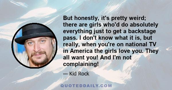 But honestly, it's pretty weird; there are girls who'd do absolutely everything just to get a backstage pass. I don't know what it is, but really, when you're on national TV in America the girls love you. They all want