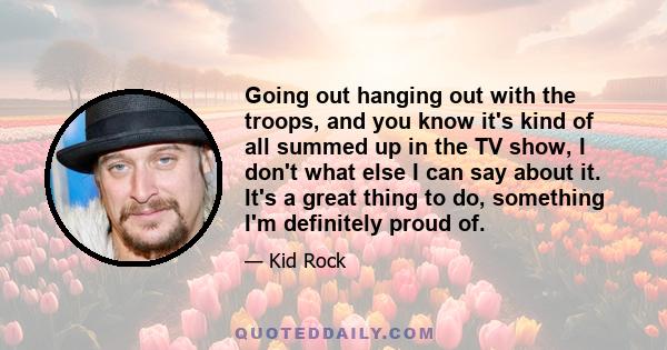 Going out hanging out with the troops, and you know it's kind of all summed up in the TV show, I don't what else I can say about it. It's a great thing to do, something I'm definitely proud of.