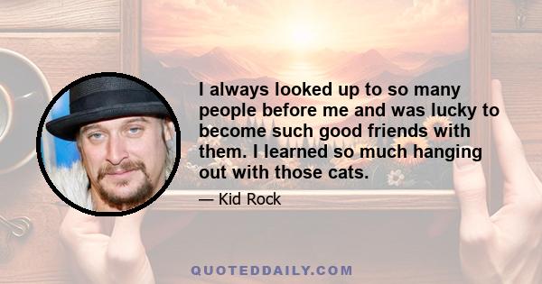 I always looked up to so many people before me and was lucky to become such good friends with them. I learned so much hanging out with those cats.