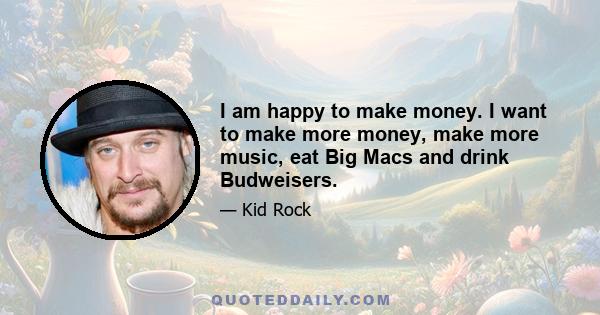 I am happy to make money. I want to make more money, make more music, eat Big Macs and drink Budweisers.