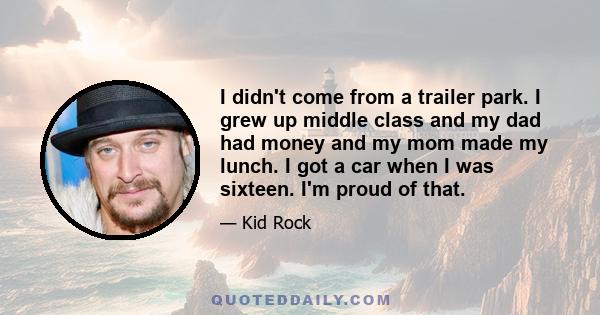 I didn't come from a trailer park. I grew up middle class and my dad had money and my mom made my lunch. I got a car when I was sixteen. I'm proud of that.