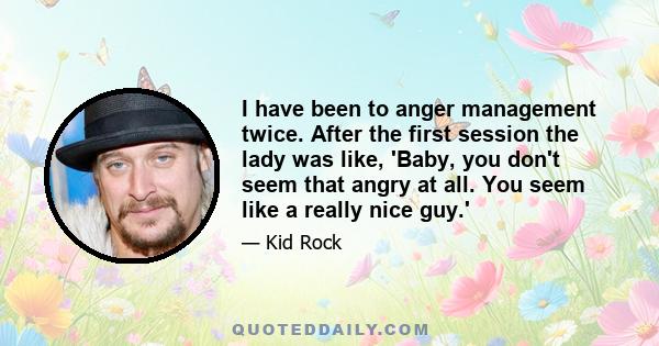 I have been to anger management twice. After the first session the lady was like, 'Baby, you don't seem that angry at all. You seem like a really nice guy.'