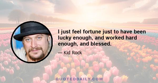 I just feel fortune just to have been lucky enough, and worked hard enough, and blessed.