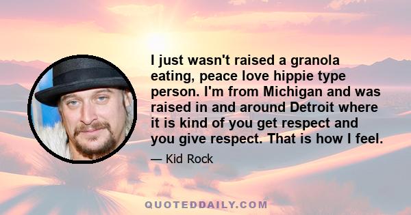 I just wasn't raised a granola eating, peace love hippie type person. I'm from Michigan and was raised in and around Detroit where it is kind of you get respect and you give respect. That is how I feel.