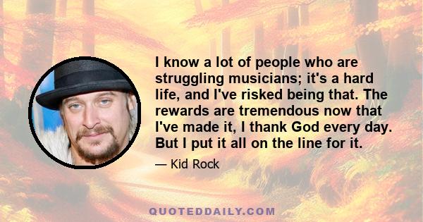 I know a lot of people who are struggling musicians; it's a hard life, and I've risked being that. The rewards are tremendous now that I've made it, I thank God every day. But I put it all on the line for it.